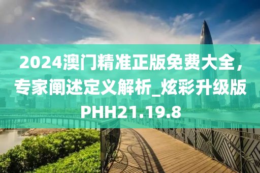 2024澳门精准正版免费大全，专家阐述定义解析_炫彩升级版PHH21.19.8