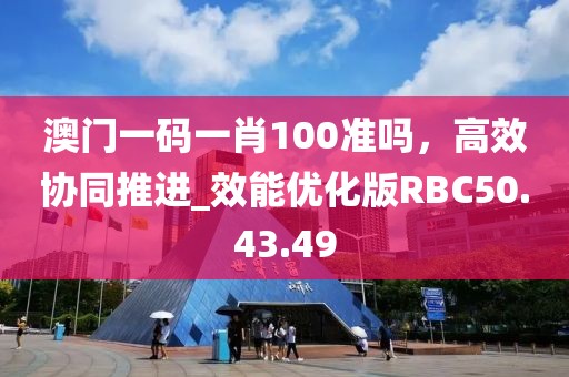 澳门一码一肖100准吗，高效协同推进_效能优化版RBC50.43.49