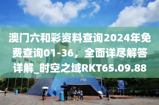 澳门六和彩资料查询2024年免费查询01-36，全面详尽解答详解_时空之域RKT65.09.88