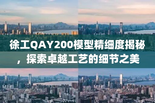 徐工QAY200模型精细度揭秘，探索卓越工艺的细节之美