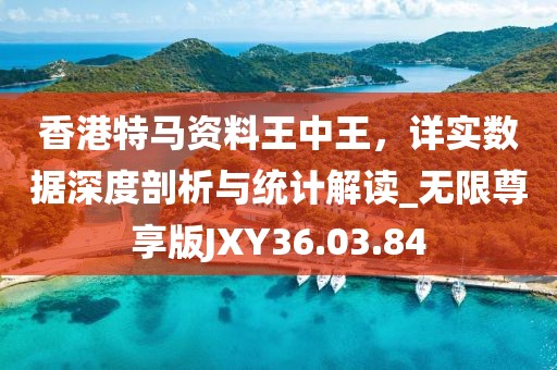 香港特马资料王中王，详实数据深度剖析与统计解读_无限尊享版JXY36.03.84