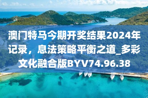 澳门特马今期开奖结果2024年记录，息法策略平衡之道_多彩文化融合版BYV74.96.38