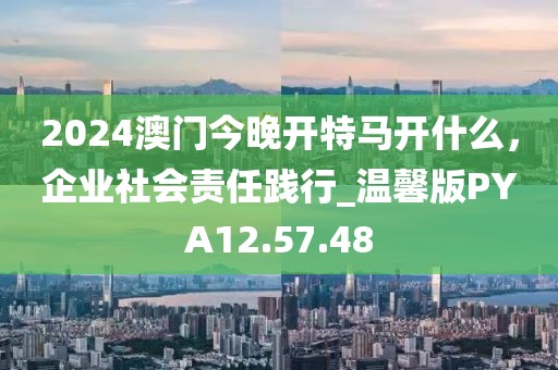 2024澳门今晚开特马开什么，企业社会责任践行_温馨版PYA12.57.48