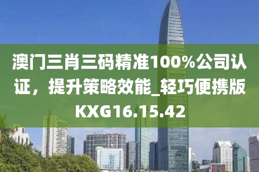 澳门三肖三码精准100%公司认证，提升策略效能_轻巧便携版KXG16.15.42