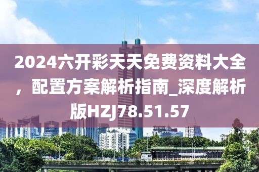 2024六开彩天天免费资料大全，配置方案解析指南_深度解析版HZJ78.51.57