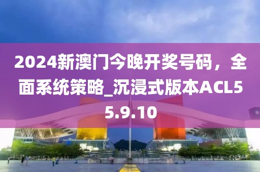 2024新澳门今晚开奖号码，全面系统策略_沉浸式版本ACL55.9.10