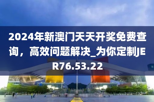 2024年新澳门天天开奖免费查询，高效问题解决_为你定制JER76.53.22