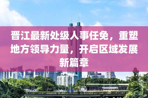 晋江最新处级人事任免，重塑地方领导力量，开启区域发展新篇章