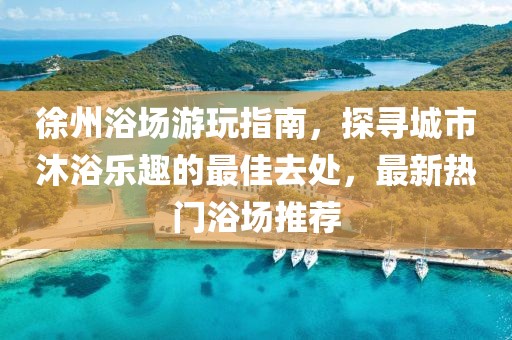 徐州浴场游玩指南，探寻城市沐浴乐趣的最佳去处，最新热门浴场推荐