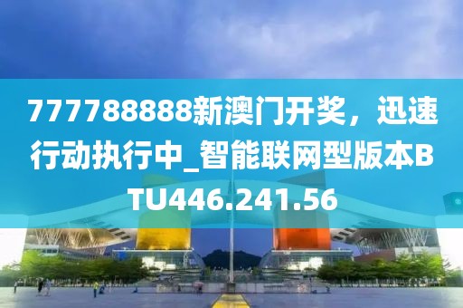 777788888新澳门开奖，迅速行动执行中_智能联网型版本BTU446.241.56