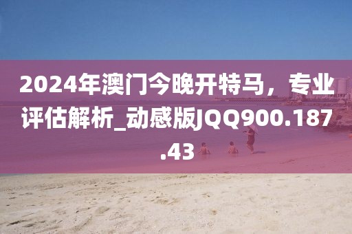 2024年澳门今晚开特马，专业评估解析_动感版JQQ900.187.43