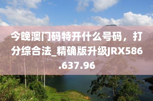 今晚澳门码特开什么号码，打分综合法_精确版升级JRX586.637.96