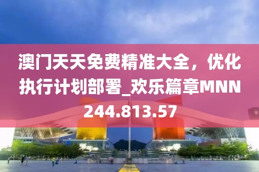 澳门天天免费精准大全，优化执行计划部署_欢乐篇章MNN244.813.57