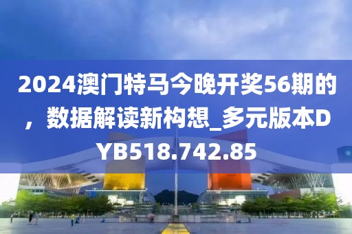 2024澳门特马今晚开奖56期的，数据解读新构想_多元版本DYB518.742.85