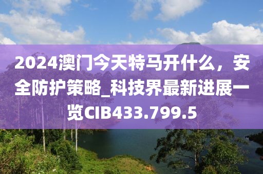 2024澳门今天特马开什么，安全防护策略_科技界最新进展一览CIB433.799.5