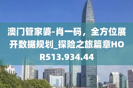 澳门管家婆-肖一码，全方位展开数据规划_探险之旅篇章HOR513.934.44