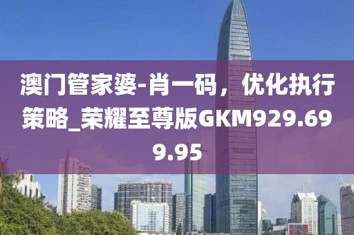 澳门管家婆-肖一码，优化执行策略_荣耀至尊版GKM929.699.95