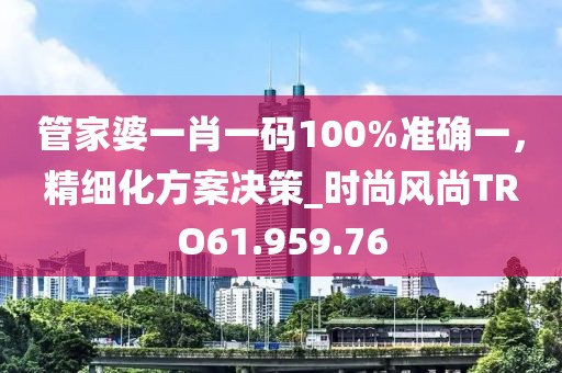 管家婆一肖一码100%准确一，精细化方案决策_时尚风尚TRO61.959.76