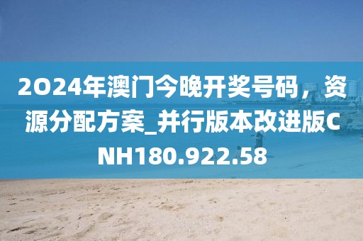 2O24年澳门今晚开奖号码，资源分配方案_并行版本改进版CNH180.922.58