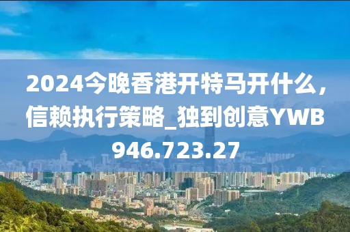 2024今晚香港开特马开什么，信赖执行策略_独到创意YWB946.723.27