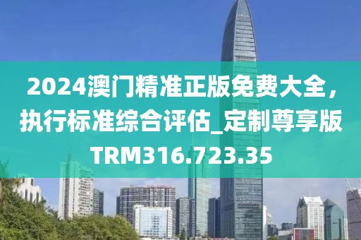 2024澳门精准正版免费大全，执行标准综合评估_定制尊享版TRM316.723.35