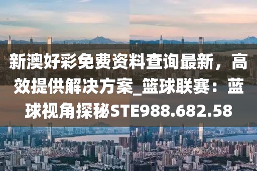 新澳好彩免费资料查询最新，高效提供解决方案_篮球联赛：蓝球视角探秘STE988.682.58