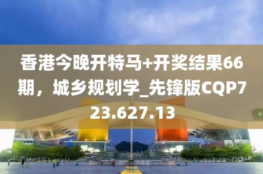 香港今晚开特马+开奖结果66期，城乡规划学_先锋版CQP723.627.13