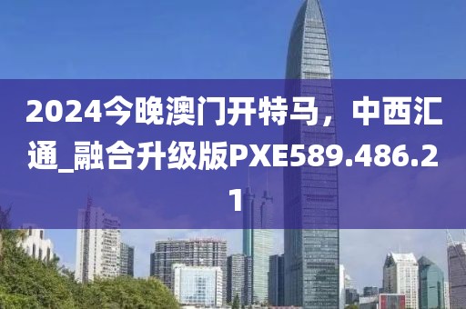 2024今晚澳门开特马，中西汇通_融合升级版PXE589.486.21