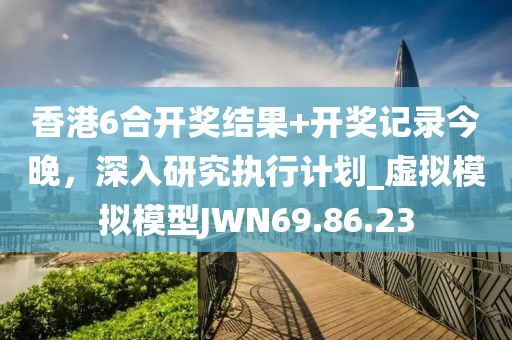 香港6合开奖结果+开奖记录今晚，深入研究执行计划_虚拟模拟模型JWN69.86.23