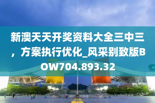 新澳天天开奖资料大全三中三，方案执行优化_风采别致版BOW704.893.32