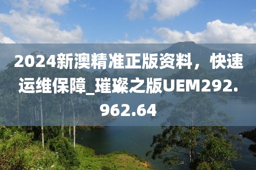 2024新澳精准正版资料，快速运维保障_璀璨之版UEM292.962.64