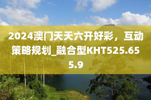 2024澳门天天六开好彩，互动策略规划_融合型KHT525.655.9