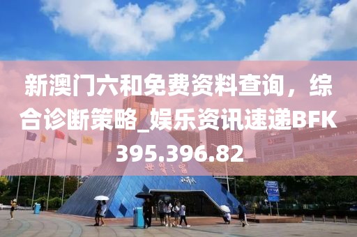 新澳门六和免费资料查询，综合诊断策略_娱乐资讯速递BFK395.396.82