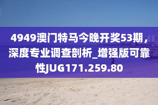 4949澳门特马今晚开奖53期，深度专业调查剖析_增强版可靠性JUG171.259.80