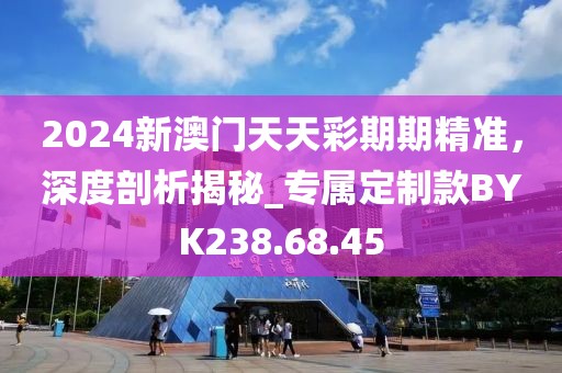 2024新澳门天天彩期期精准，深度剖析揭秘_专属定制款BYK238.68.45