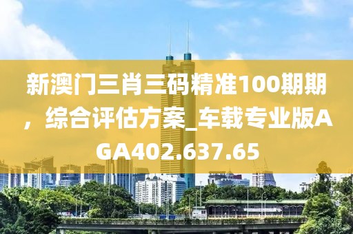 新澳门三肖三码精准100期期，综合评估方案_车载专业版AGA402.637.65