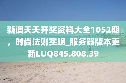 新澳天天开奖资料大全1052期，时尚法则实现_服务器版本更新LUQ845.808.39