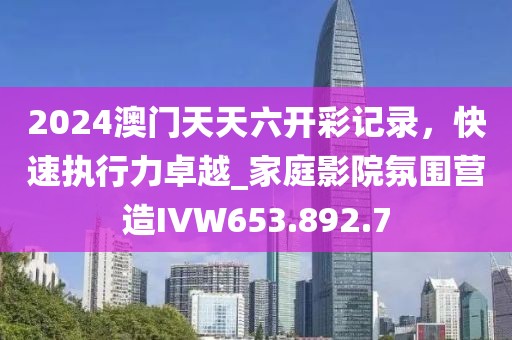 2024澳门天天六开彩记录，快速执行力卓越_家庭影院氛围营造IVW653.892.7