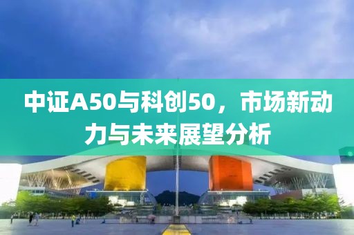 中证A50与科创50，市场新动力与未来展望分析