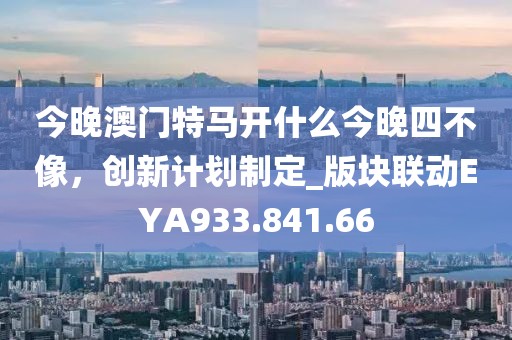 今晚澳门特马开什么今晚四不像，创新计划制定_版块联动EYA933.841.66