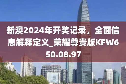 新澳2024年开奖记录，全面信息解释定义_荣耀尊贵版KFW650.08.97