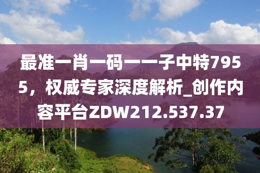 最准一肖一码一一子中特7955，权威专家深度解析_创作内容平台ZDW212.537.37