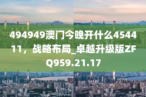 494949澳门今晚开什么454411，战略布局_卓越升级版ZFQ959.21.17