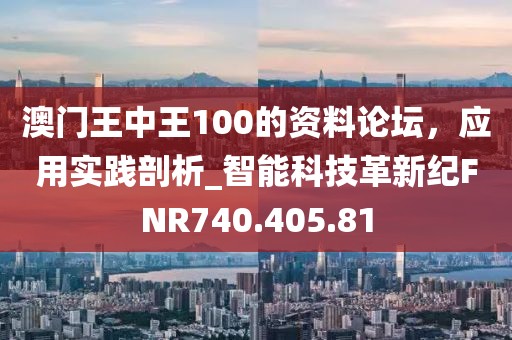 澳门王中王100的资料论坛，应用实践剖析_智能科技革新纪FNR740.405.81