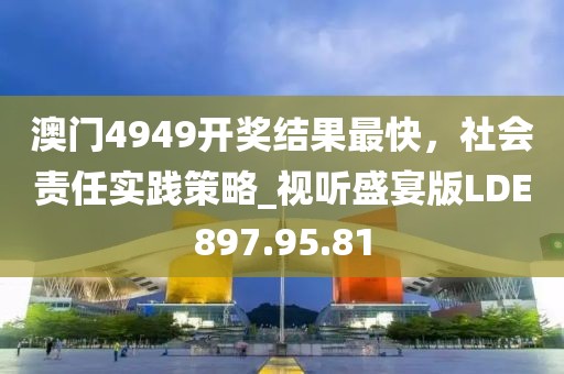 澳门4949开奖结果最快，社会责任实践策略_视听盛宴版LDE897.95.81