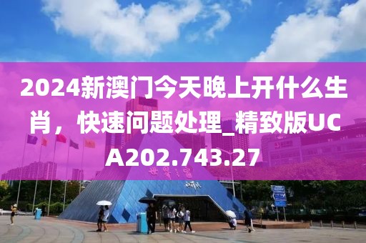 2024新澳门今天晚上开什么生肖，快速问题处理_精致版UCA202.743.27