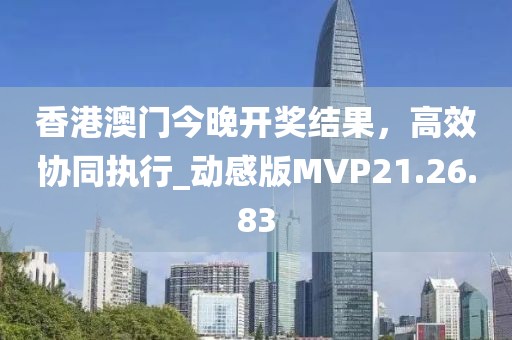 香港澳门今晚开奖结果，高效协同执行_动感版MVP21.26.83