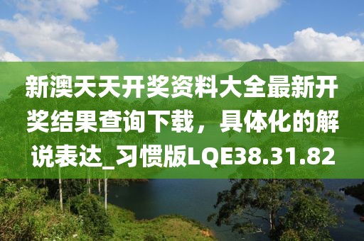 新澳天天开奖资料大全最新开奖结果查询下载，具体化的解说表达_习惯版LQE38.31.82