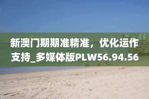 新澳门期期准精准，优化运作支持_多媒体版PLW56.94.56