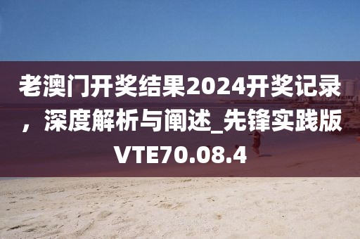 老澳门开奖结果2024开奖记录，深度解析与阐述_先锋实践版VTE70.08.4